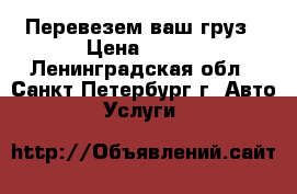 Перевезем ваш груз › Цена ­ 500 - Ленинградская обл., Санкт-Петербург г. Авто » Услуги   